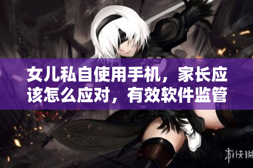 女儿私自使用手机，家长应该怎么应对，有效软件监管重要。