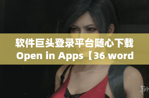 软件巨头登录平台随心下载Open in Apps【36 words】