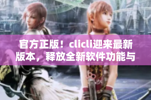 官方正版！clicli迎来最新版本，释放全新软件功能与用户体验！