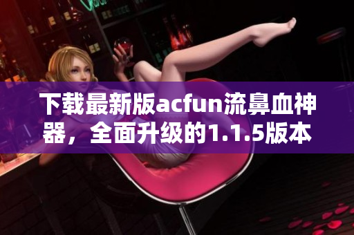 下载最新版acfun流鼻血神器，全面升级的1.1.5版本助你享受高质量视频。