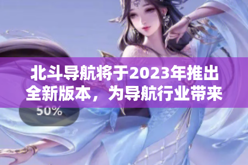 北斗导航将于2023年推出全新版本，为导航行业带来更多创新与进步！