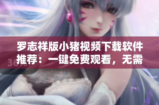 罗志祥版小猪视频下载软件推荐：一键免费观看，无需登录！