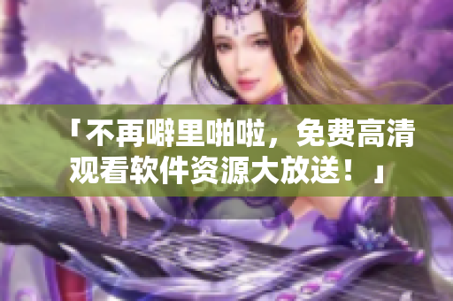 「不再噼里啪啦，免费高清观看软件资源大放送！」