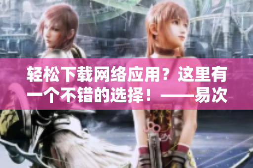 轻松下载网络应用？这里有一个不错的选择！——易次元下载
