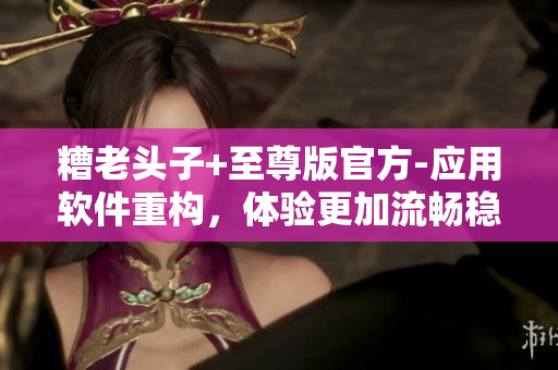 糟老头子+至尊版官方-应用软件重构，体验更加流畅稳定