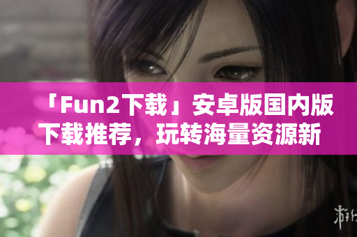 「Fun2下载」安卓版国内版下载推荐，玩转海量资源新生活！