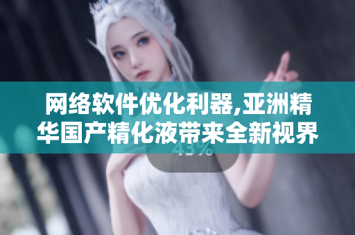 网络软件优化利器,亚洲精华国产精化液带来全新视界