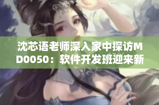 沈芯语老师深入家中探访MD0050：软件开发班迎来新篇章