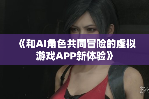 《和AI角色共同冒险的虚拟游戏APP新体验》