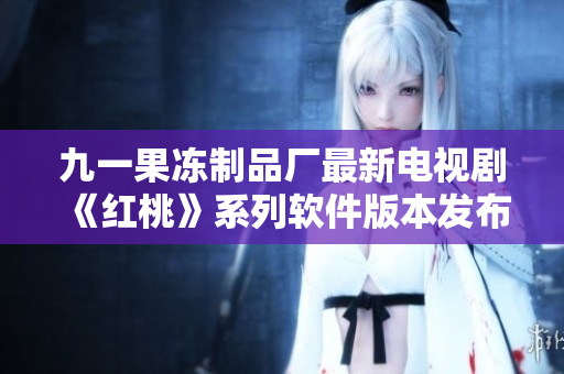 九一果冻制品厂最新电视剧《红桃》系列软件版本发布盛大启动