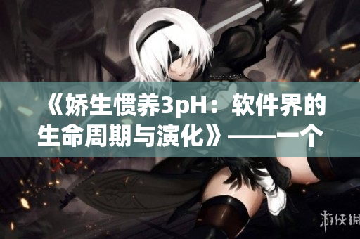 《娇生惯养3pH：软件界的生命周期与演化》——一个软件编辑的视角