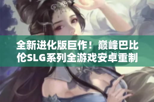 全新进化版巨作！巅峰巴比伦SLG系列全游戏安卓重制