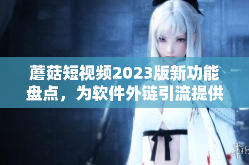 蘑菇短视频2023版新功能盘点，为软件外链引流提供了利器