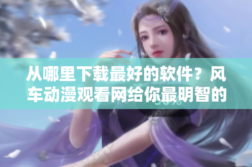 从哪里下载最好的软件？风车动漫观看网给你最明智的选择！42