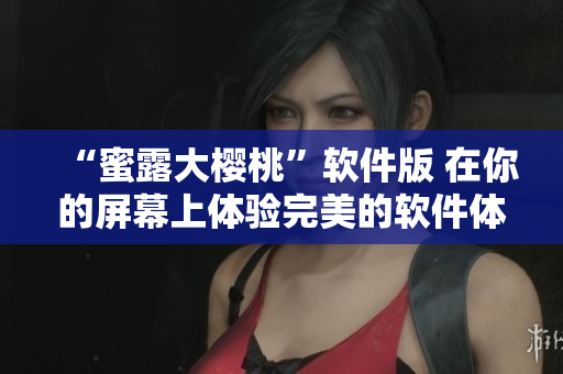 “蜜露大樱桃”软件版 在你的屏幕上体验完美的软件体验!