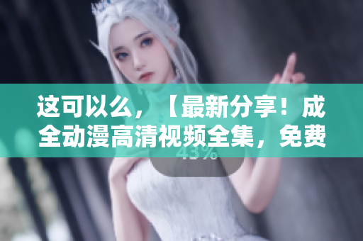 这可以么，【最新分享！成全动漫高清视频全集，免费在线观看】