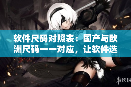软件尺码对照表：国产与欧洲尺码一一对应，让软件选择更便捷
