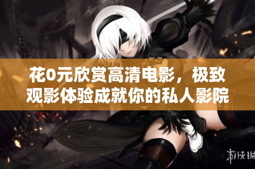花0元欣赏高清电影，极致观影体验成就你的私人影院