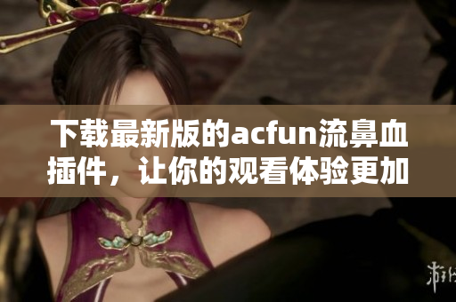 下载最新版的acfun流鼻血插件，让你的观看体验更加舒适流畅！
