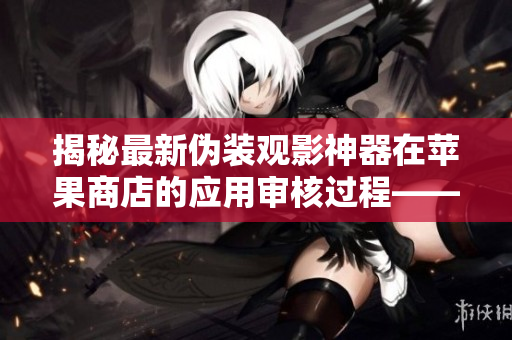 揭秘最新伪装观影神器在苹果商店的应用审核过程——一位编辑的调查报道