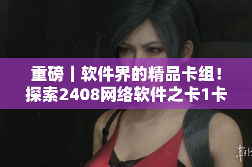 重磅｜软件界的精品卡组！探索2408网络软件之卡1卡2卡3卡！