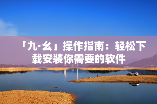 「九·幺」操作指南：轻松下载安装你需要的软件