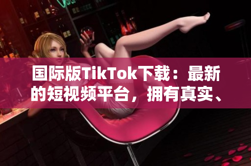 国际版TikTok下载：最新的短视频平台，拥有真实、有趣和有影响力的内容