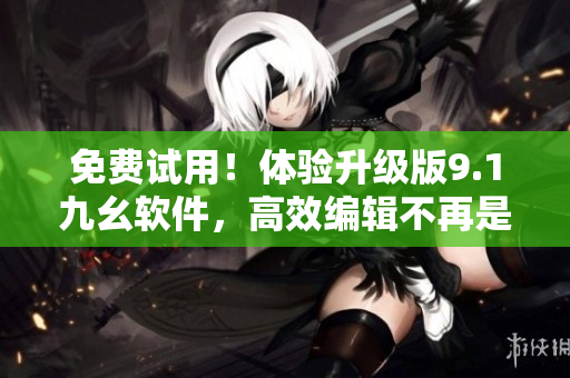 免费试用！体验升级版9.1九幺软件，高效编辑不再是梦想