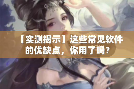 【实测揭示】这些常见软件的优缺点，你用了吗？