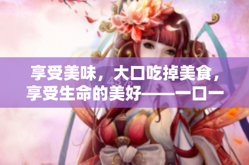 享受美味，大口吃掉美食，享受生命的美好——一口一口把它吃掉