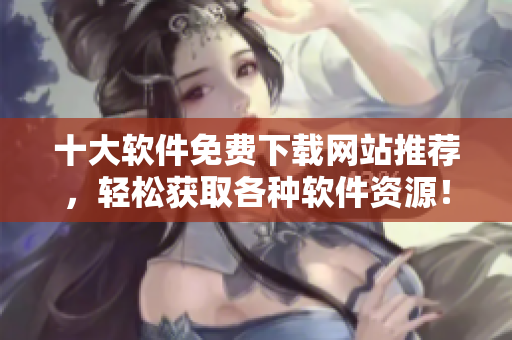 十大软件免费下载网站推荐，轻松获取各种软件资源！