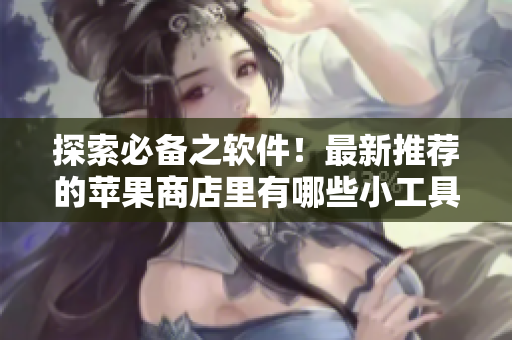 探索必备之软件！最新推荐的苹果商店里有哪些小工具？——软文编写专家