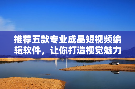 推荐五款专业成品短视频编辑软件，让你打造视觉魅力