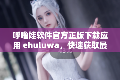 呼噜娃软件官方正版下载应用 ehuluwa，快速获取最新软件更新及实用功能