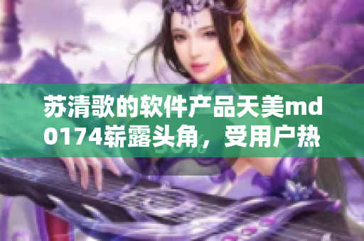 苏清歌的软件产品天美md0174崭露头角，受用户热议【软件相关】