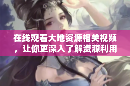 在线观看大地资源相关视频，让你更深入了解资源利用与保护！