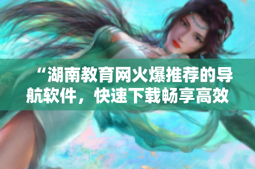 “湖南教育网火爆推荐的导航软件，快速下载畅享高效资讯浏览”