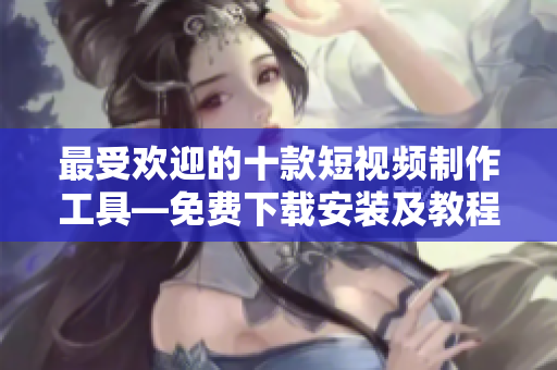 最受欢迎的十款短视频制作工具—免费下载安装及教程