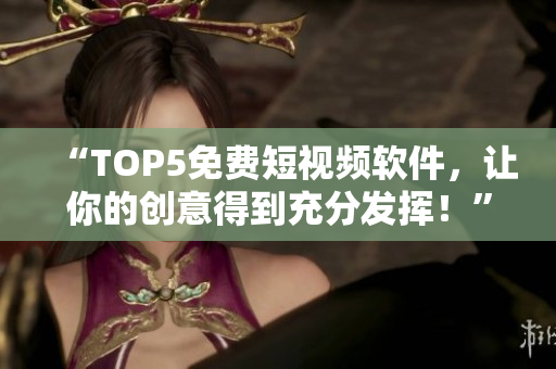 “TOP5免费短视频软件，让你的创意得到充分发挥！”