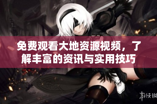 免费观看大地资源视频，了解丰富的资讯与实用技巧