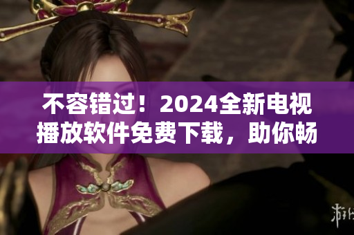 不容错过！2024全新电视播放软件免费下载，助你畅享高清无广告大片