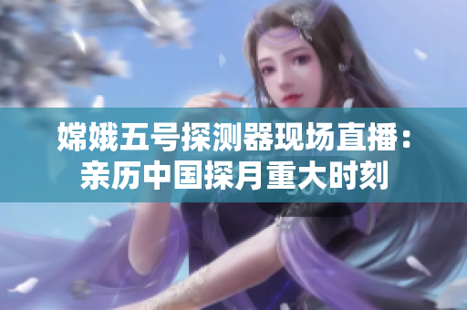 嫦娥五号探测器现场直播：亲历中国探月重大时刻