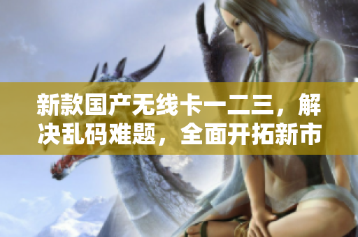 新款国产无线卡一二三，解决乱码难题，全面开拓新市场！