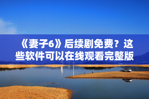 《妻子6》后续剧免费？这些软件可以在线观看完整版