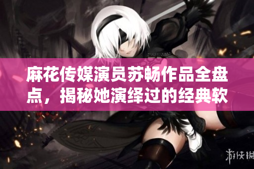 麻花传媒演员苏畅作品全盘点，揭秘她演绎过的经典软件故事
