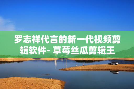 罗志祥代言的新一代视频剪辑软件- 草莓丝瓜剪辑王