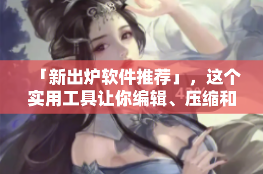 「新出炉软件推荐」，这个实用工具让你编辑、压缩和转换所有文件！