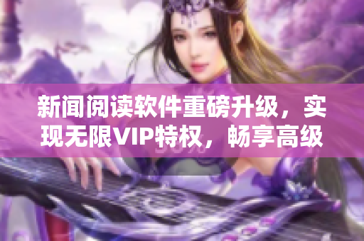 新闻阅读软件重磅升级，实现无限VIP特权，畅享高级功能