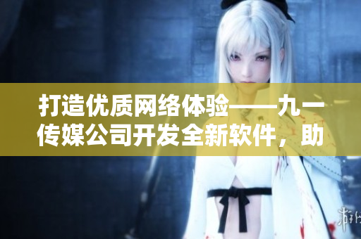 打造优质网络体验——九一传媒公司开发全新软件，助力用户畅享互联网