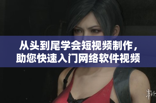 从头到尾学会短视频制作，助您快速入门网络软件视频创作